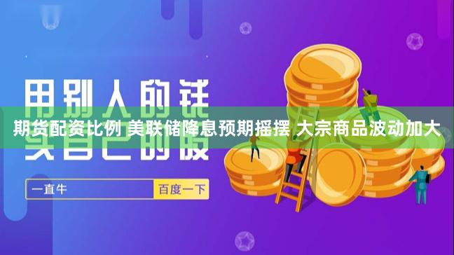 期货配资比例 美联储降息预期摇摆 大宗商品波动加大