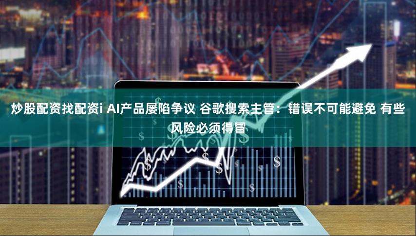 炒股配资找配资i AI产品屡陷争议 谷歌搜索主管：错误不可能避免 有些风险必须得冒