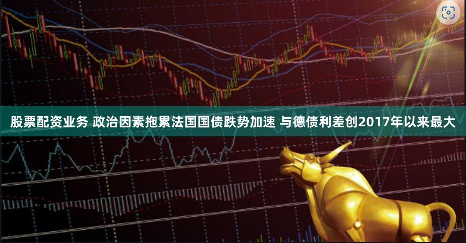 股票配资业务 政治因素拖累法国国债跌势加速 与德债利差创2017年以来最大