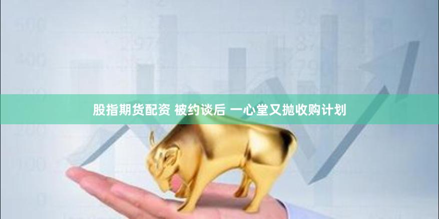 股指期货配资 被约谈后 一心堂又抛收购计划