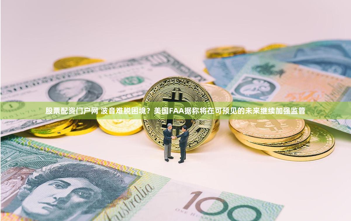 股票配资门户网 波音难脱困境？美国FAA据称将在可预见的未来继续加强监管