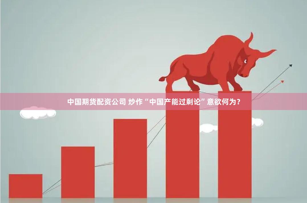 中国期货配资公司 炒作“中国产能过剩论”意欲何为？