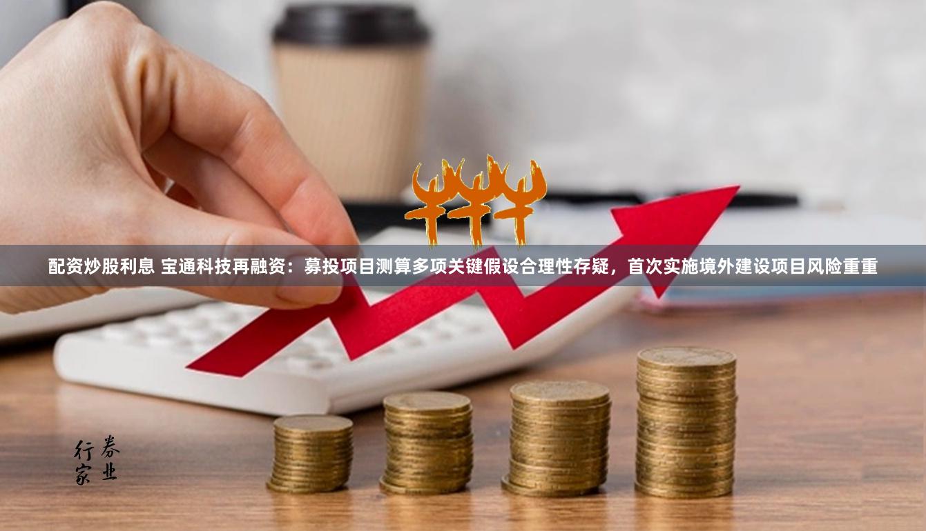 配资炒股利息 宝通科技再融资：募投项目测算多项关键假设合理性存疑，首次实施境外建设项目风险重重