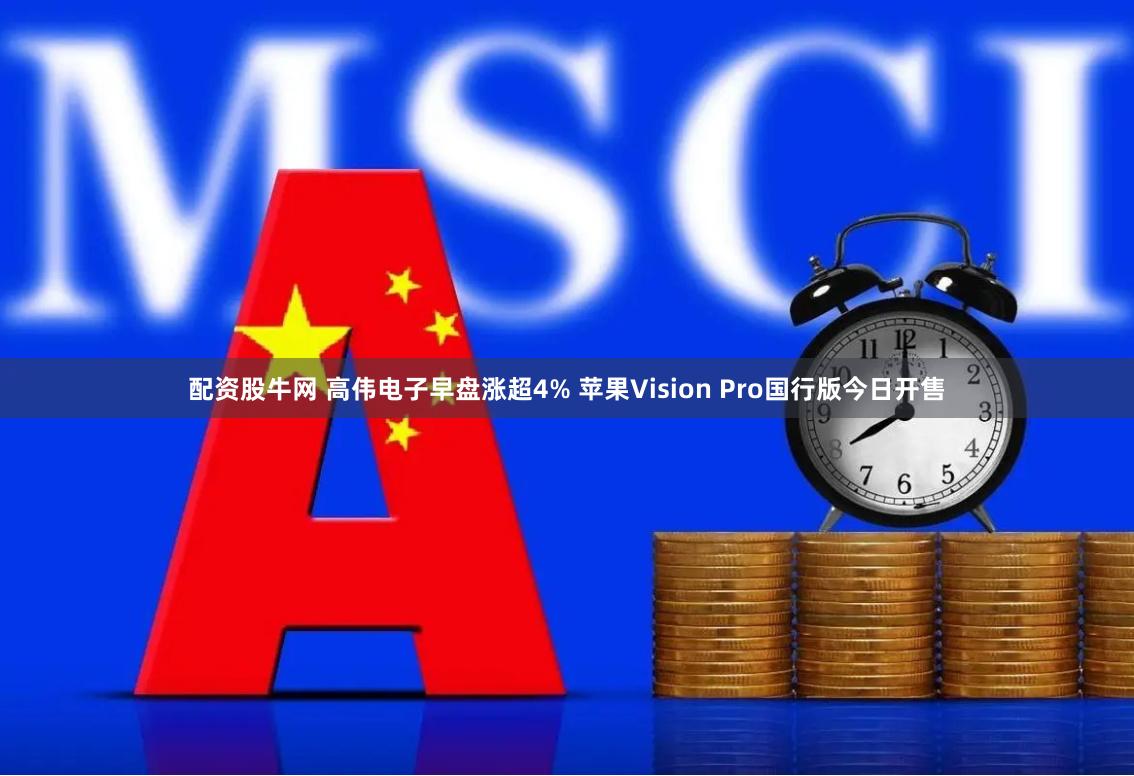 配资股牛网 高伟电子早盘涨超4% 苹果Vision Pro国行版今日开售