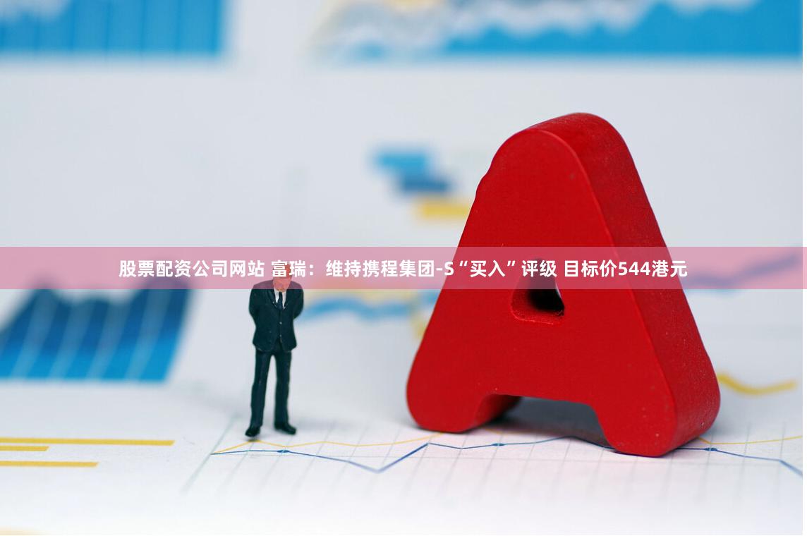 股票配资公司网站 富瑞：维持携程集团-S“买入”评级 目标价544港元