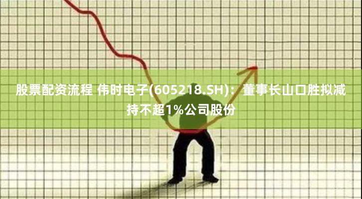 股票配资流程 伟时电子(605218.SH)：董事长山口胜拟减持不超1%公司股份
