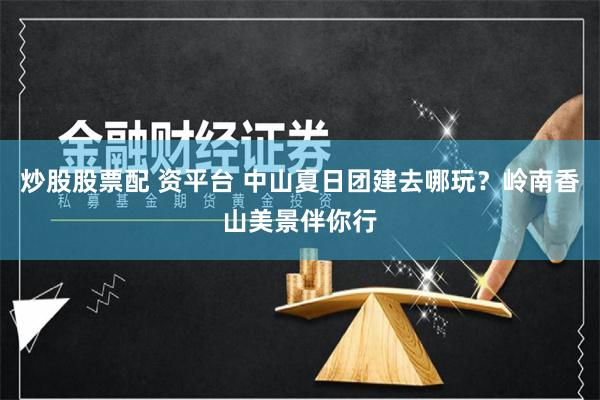 炒股股票配 资平台 中山夏日团建去哪玩？岭南香山美景伴你行