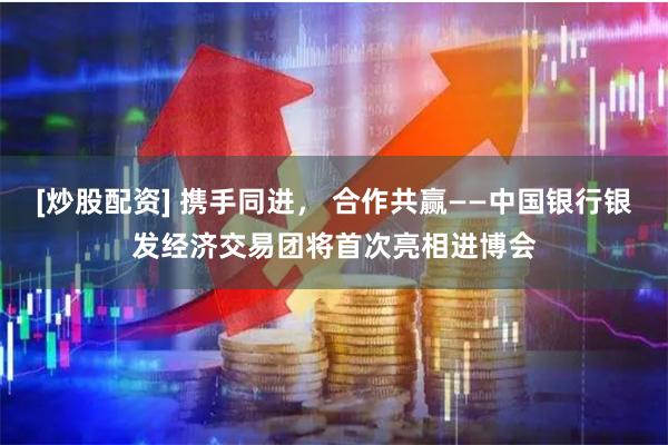 [炒股配资] 携手同进， 合作共赢——中国银行银发经济交易团将首次亮相进博会