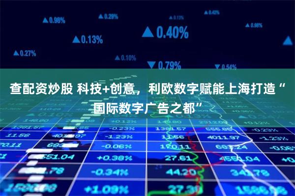 查配资炒股 科技+创意，利欧数字赋能上海打造“国际数字广告之都”