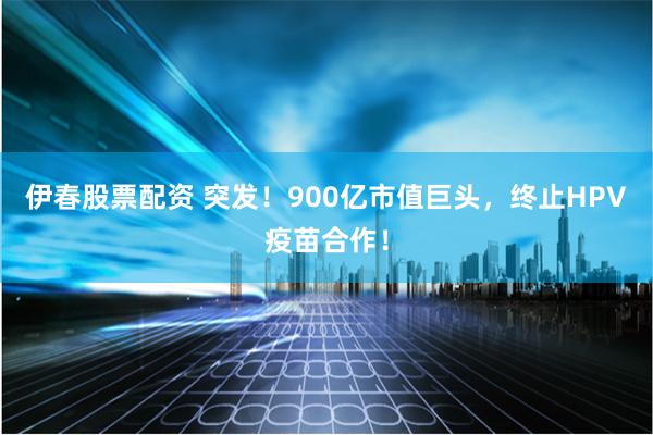 伊春股票配资 突发！900亿市值巨头，终止HPV疫苗合作！