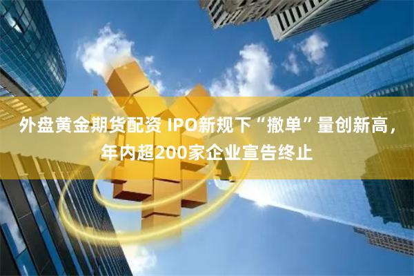 外盘黄金期货配资 IPO新规下“撤单”量创新高，年内超200家企业宣告终止