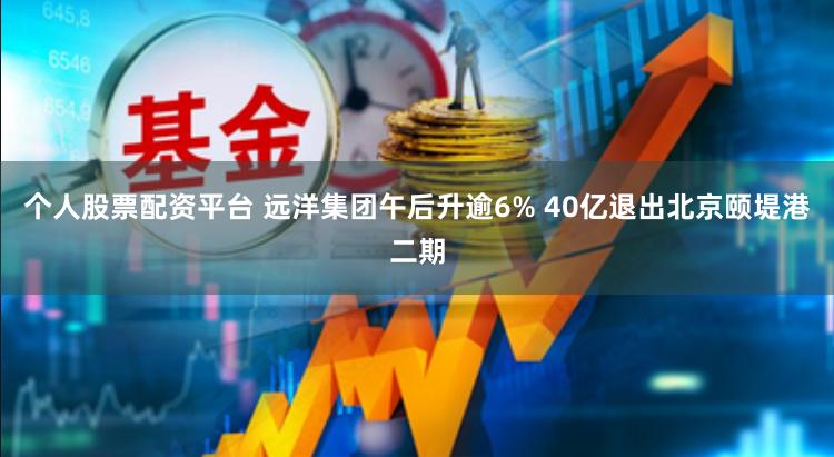 个人股票配资平台 远洋集团午后升逾6% 40亿退出北京颐堤港二期