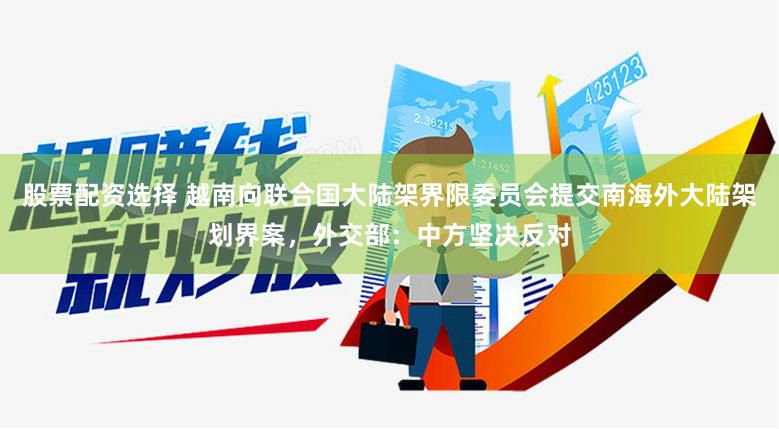 股票配资选择 越南向联合国大陆架界限委员会提交南海外大陆架划界案，外交部：中方坚决反对