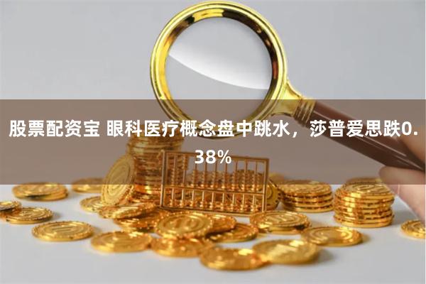 股票配资宝 眼科医疗概念盘中跳水，莎普爱思跌0.38%