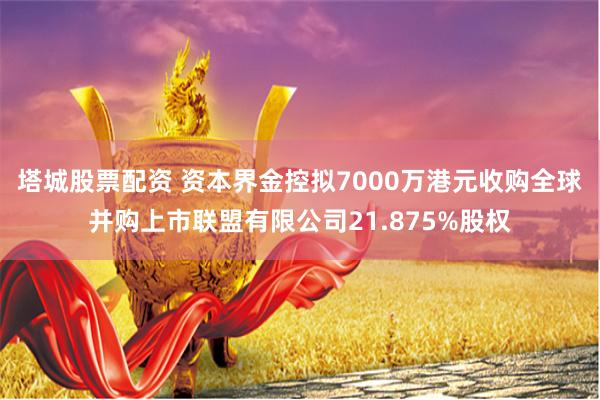 塔城股票配资 资本界金控拟7000万港元收购全球并购上市联盟有限公司21.875%股权