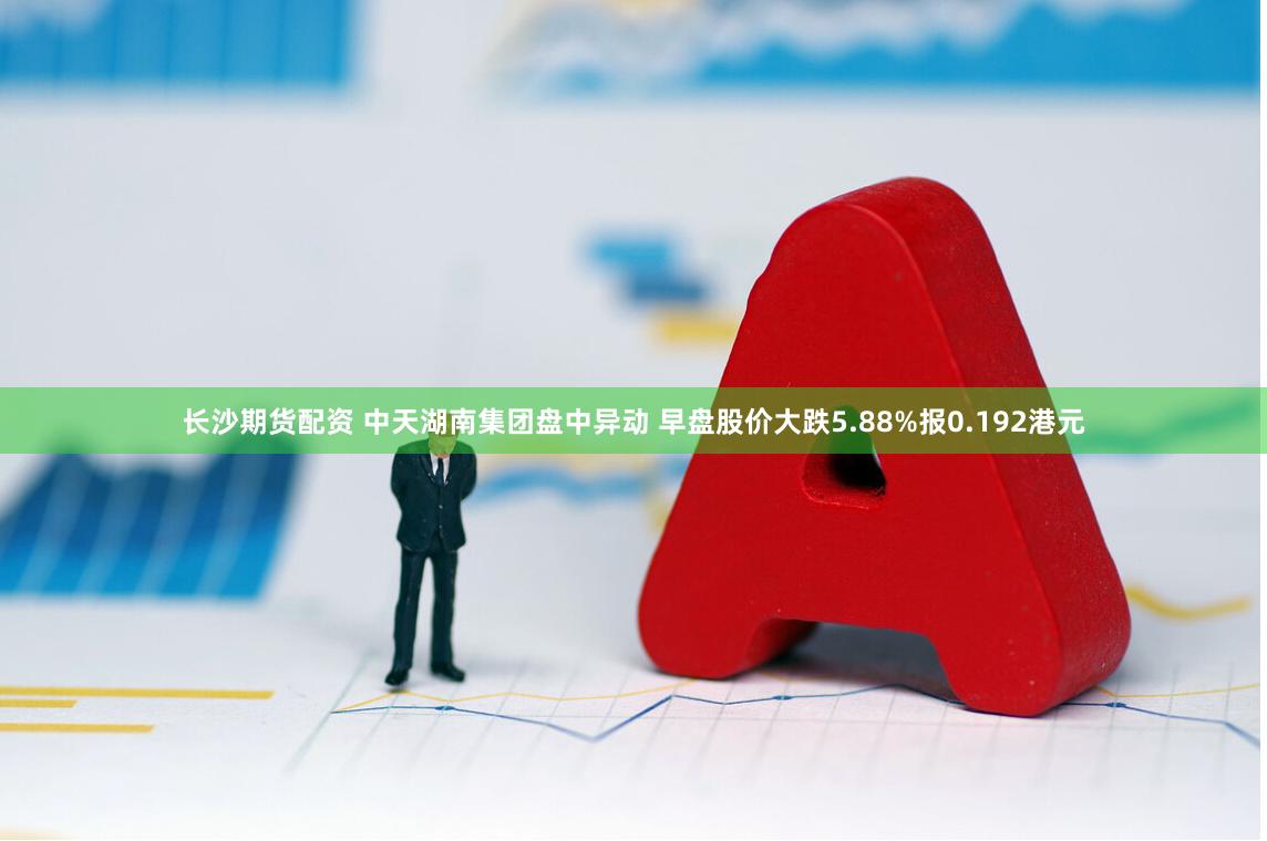 长沙期货配资 中天湖南集团盘中异动 早盘股价大跌5.88%报0.192港元