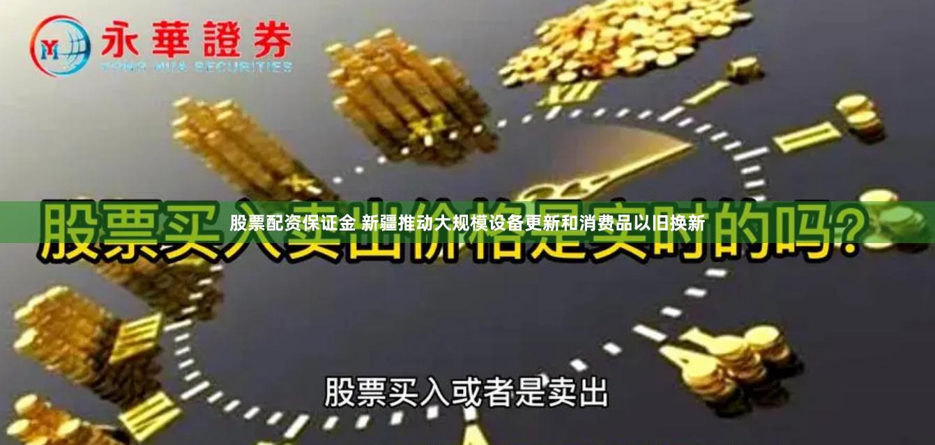 股票配资保证金 新疆推动大规模设备更新和消费品以旧换新