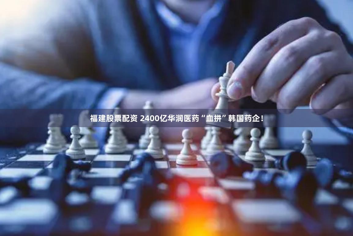 福建股票配资 2400亿华润医药“血拼”韩国药企！
