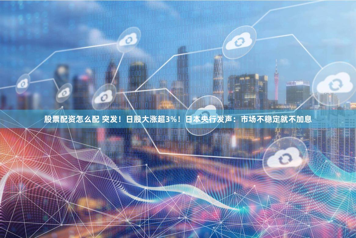 股票配资怎么配 突发！日股大涨超3%！日本央行发声：市场不稳定就不加息