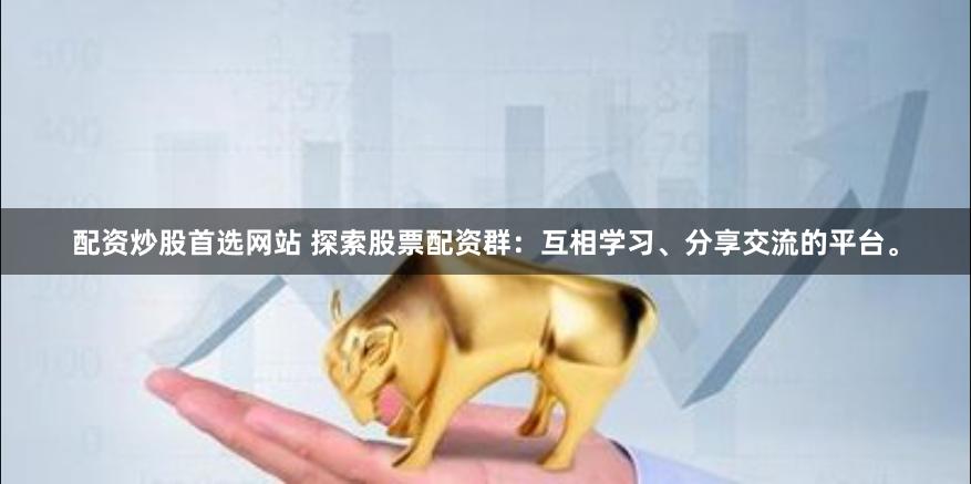 配资炒股首选网站 探索股票配资群：互相学习、分享交流的平台。