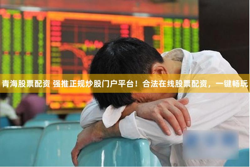 青海股票配资 强推正规炒股门户平台！合法在线股票配资，一键畅玩