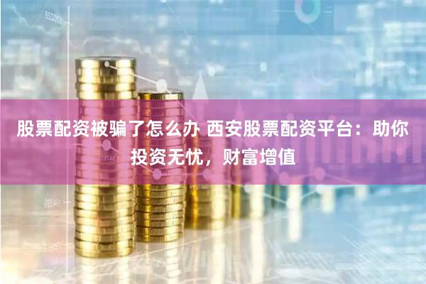 股票配资被骗了怎么办 西安股票配资平台：助你投资无忧，财富增值