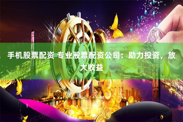 手机股票配资 专业股票配资公司：助力投资，放大收益