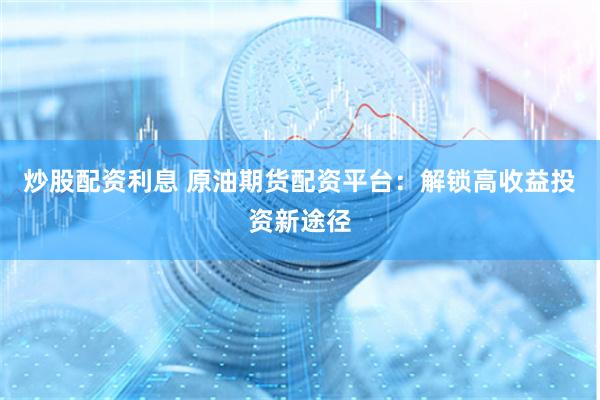 炒股配资利息 原油期货配资平台：解锁高收益投资新途径