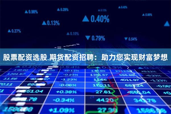 股票配资选股 期货配资招聘：助力您实现财富梦想