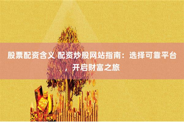 股票配资含义 配资炒股网站指南：选择可靠平台，开启财富之旅