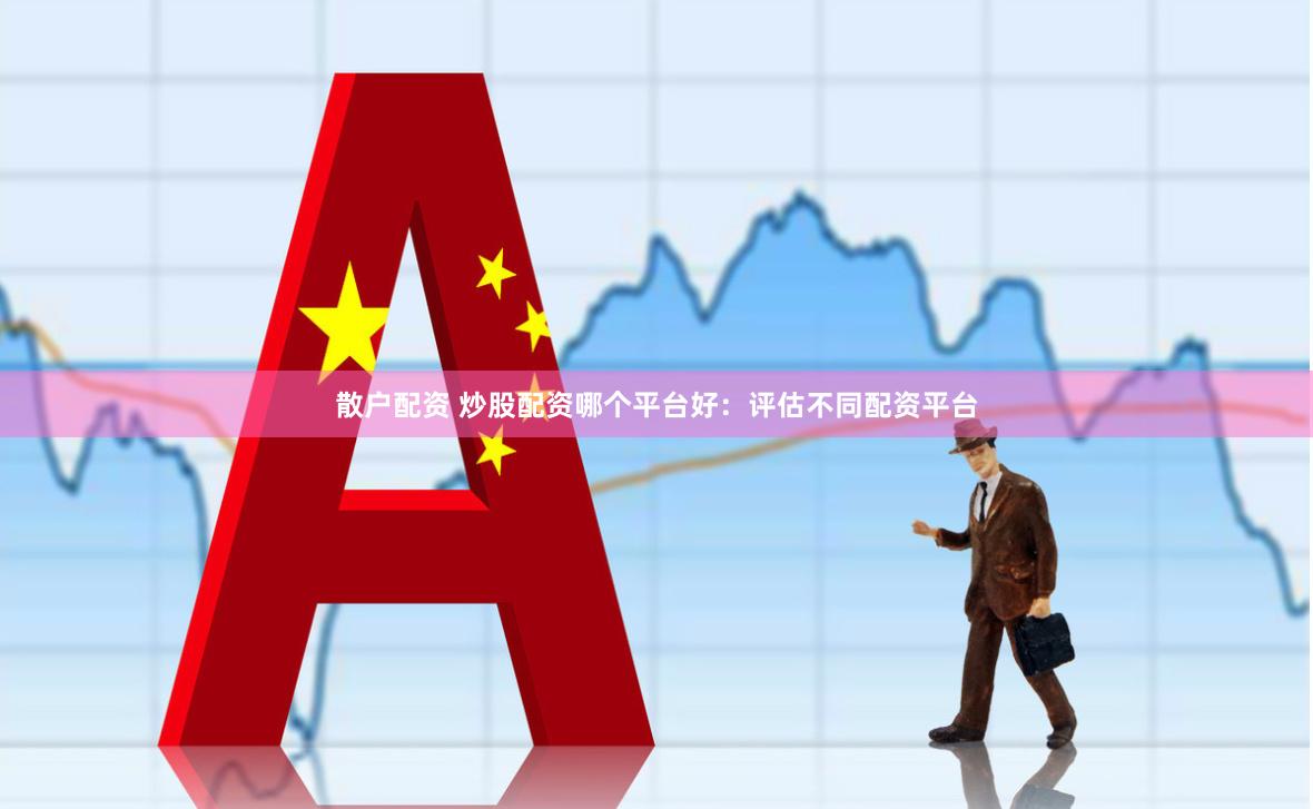 散户配资 炒股配资哪个平台好：评估不同配资平台