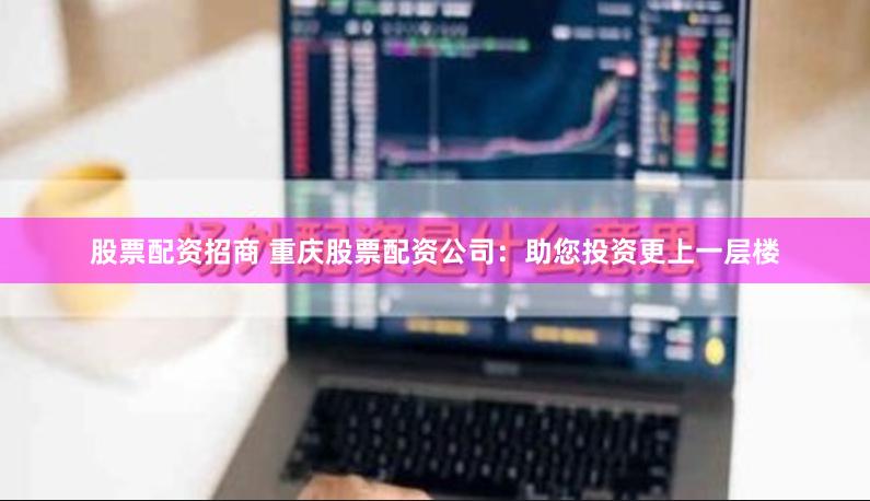 股票配资招商 重庆股票配资公司：助您投资更上一层楼