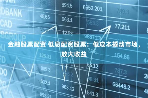 金融股票配资 低息配资股票：低成本撬动市场，放大收益