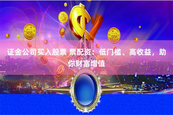 证金公司买入股票 票配资：低门槛、高收益，助你财富增值