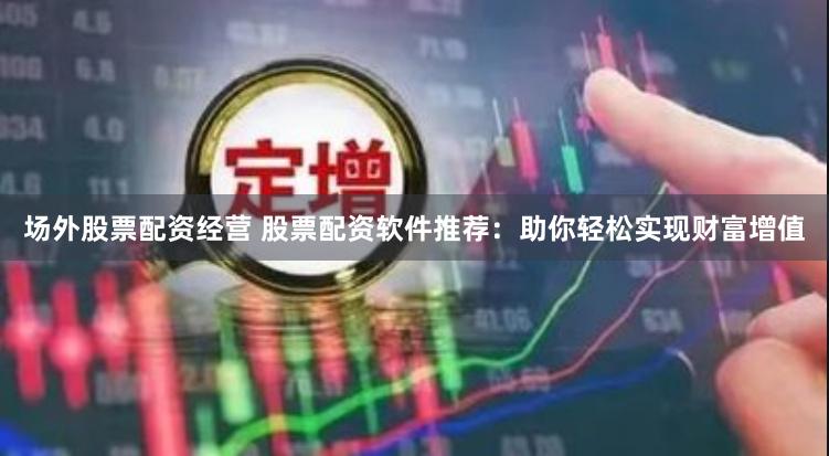 场外股票配资经营 股票配资软件推荐：助你轻松实现财富增值
