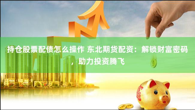 持仓股票配债怎么操作 东北期货配资：解锁财富密码，助力投资腾飞