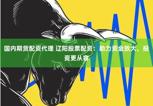 国内期货配资代理 辽阳股票配资：助力资金放大，投资更从容