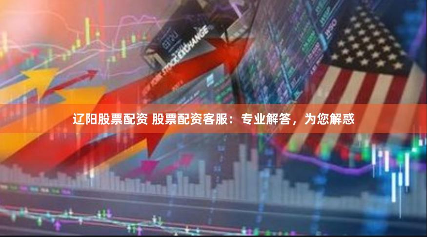 辽阳股票配资 股票配资客服：专业解答，为您解惑