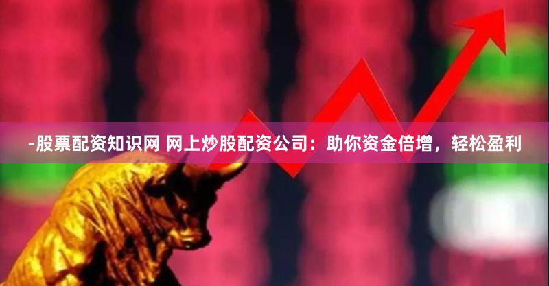 -股票配资知识网 网上炒股配资公司：助你资金倍增，轻松盈利