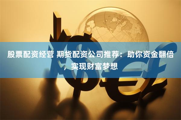 股票配资经营 期货配资公司推荐：助你资金翻倍，实现财富梦想