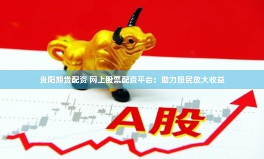 贵阳期货配资 网上股票配资平台：助力股民放大收益