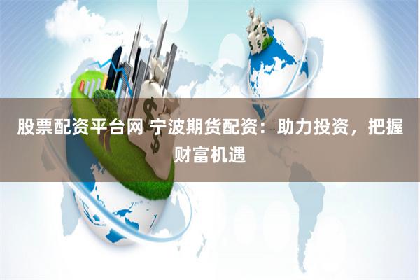 股票配资平台网 宁波期货配资：助力投资，把握财富机遇