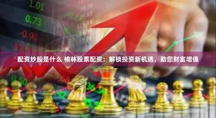 配资炒股是什么 榆林股票配资：解锁投资新机遇，助您财富增值