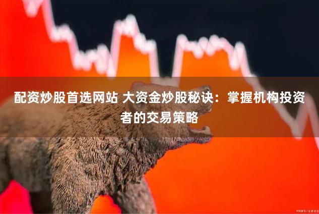 配资炒股首选网站 大资金炒股秘诀：掌握机构投资者的交易策略