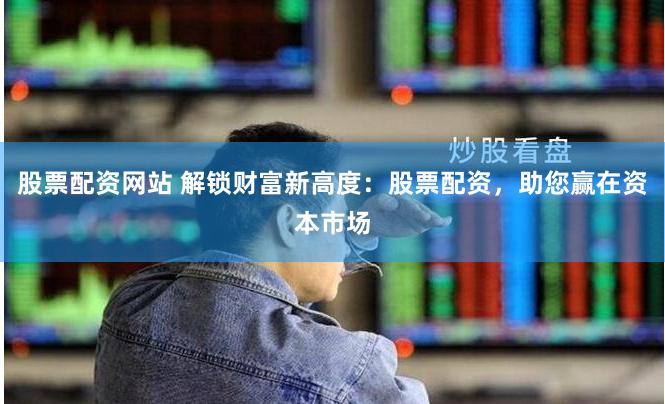 股票配资网站 解锁财富新高度：股票配资，助您赢在资本市场