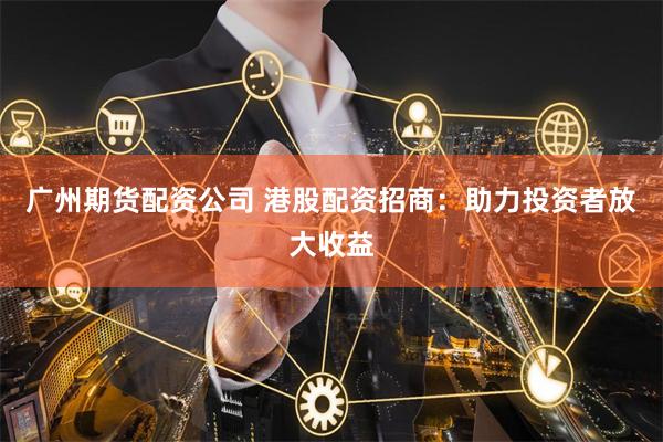 广州期货配资公司 港股配资招商：助力投资者放大收益
