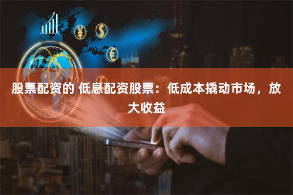 股票配资的 低息配资股票：低成本撬动市场，放大收益