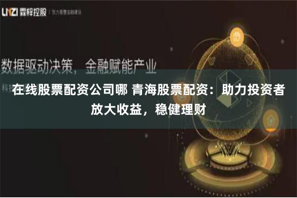 在线股票配资公司哪 青海股票配资：助力投资者放大收益，稳健理财