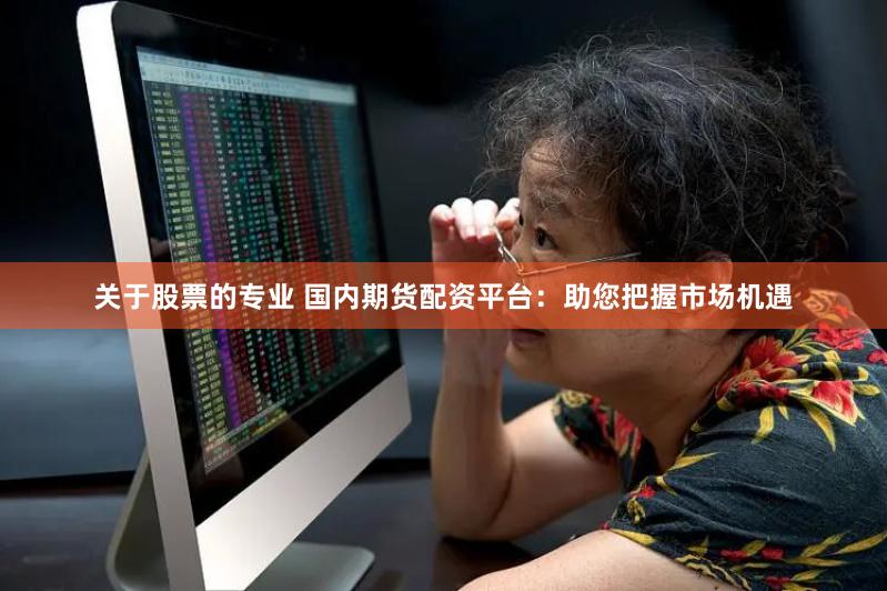 关于股票的专业 国内期货配资平台：助您把握市场机遇