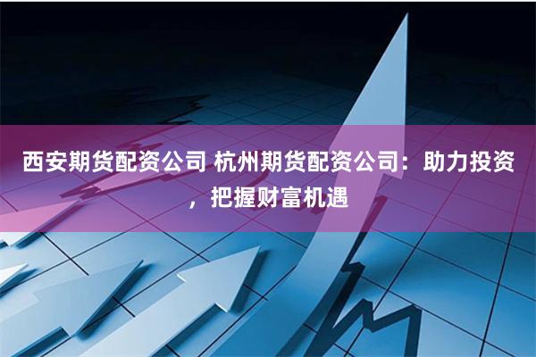 西安期货配资公司 杭州期货配资公司：助力投资，把握财富机遇